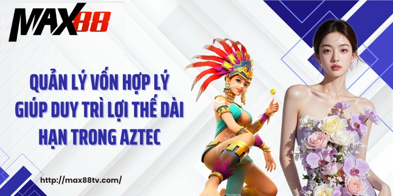 Quản lý vốn hợp lý giúp duy trì lợi thế dài hạn trong Aztec
